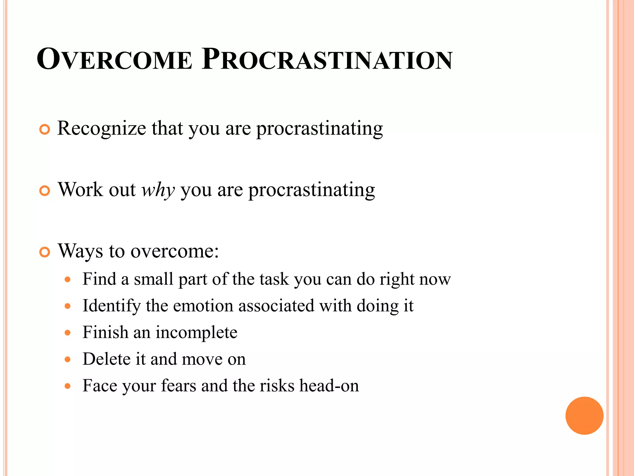 OVERCOME PROCRASTINATION
 Recognize that you are procrastinating
 Work out why you are procrastinating
 Ways to overcome:
 Find a small part of the task you can do right now
 Identify the emotion associated with doing it
 Finish an incomplete
 Delete it and move on
 Face your fears and the risks head-on
 