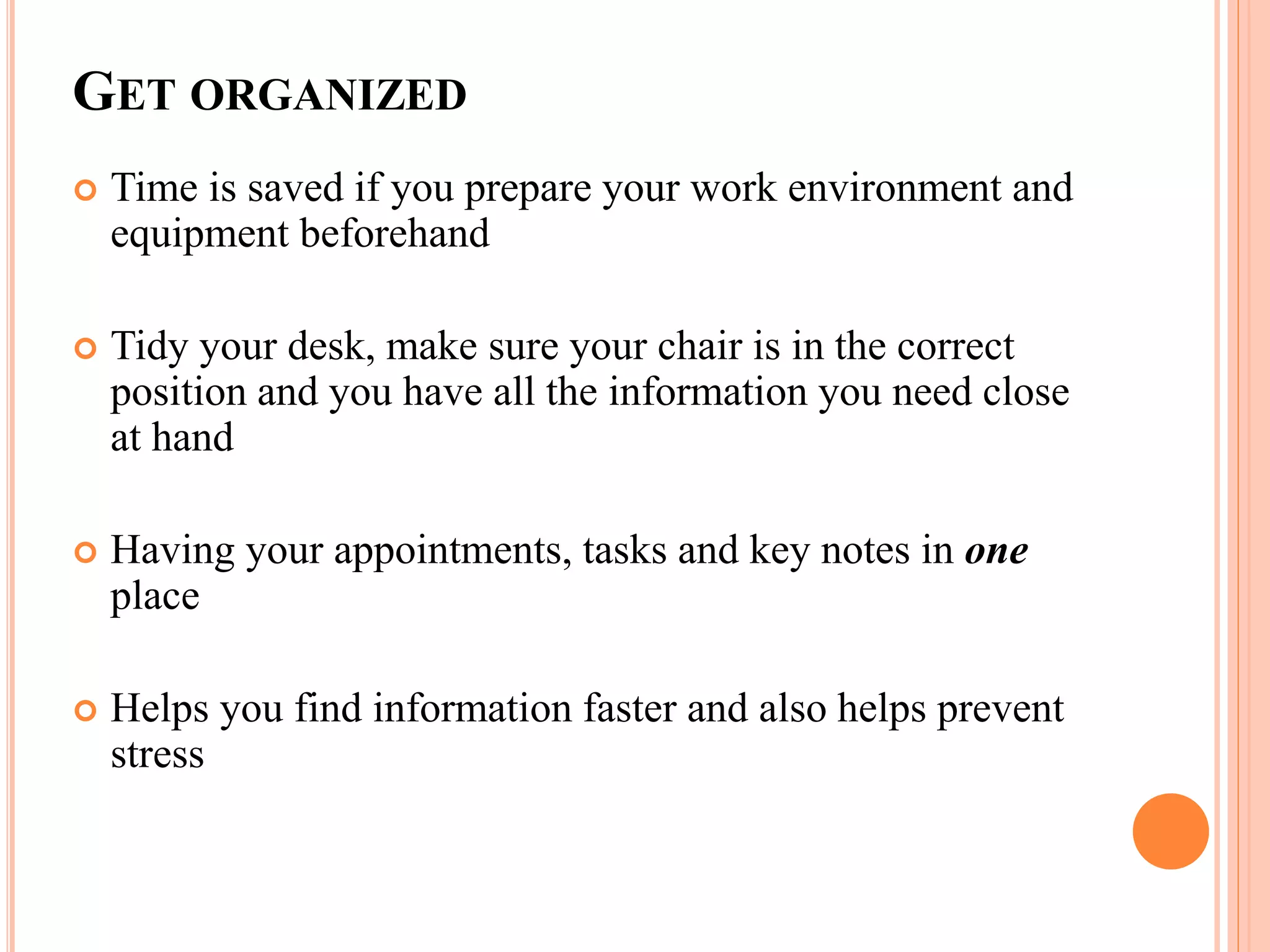 GET ORGANIZED
 Time is saved if you prepare your work environment and
equipment beforehand
 Tidy your desk, make sure your chair is in the correct
position and you have all the information you need close
at hand
 Having your appointments, tasks and key notes in one
place
 Helps you find information faster and also helps prevent
stress
 