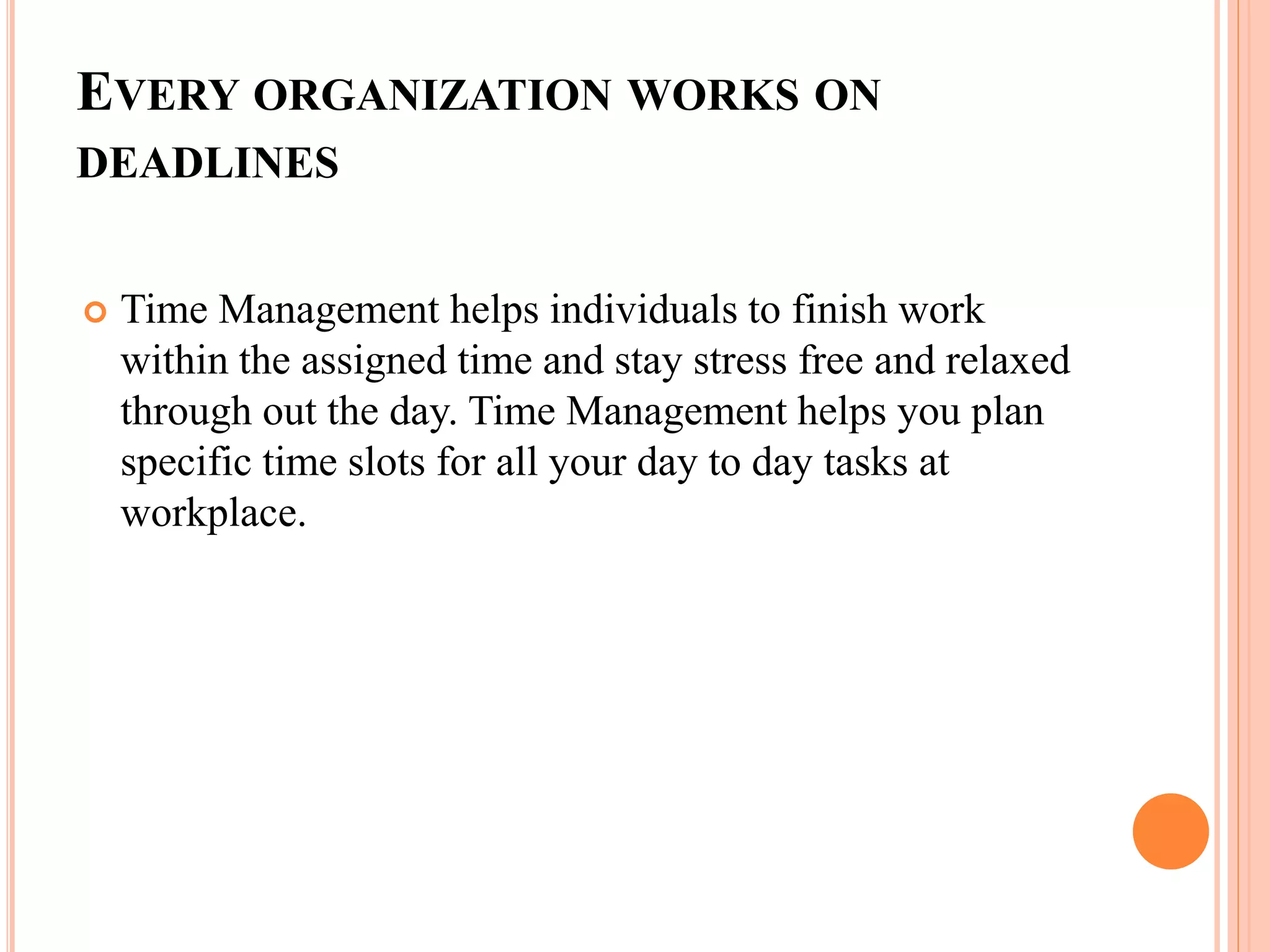EVERY ORGANIZATION WORKS ON
DEADLINES
 Time Management helps individuals to finish work
within the assigned time and stay stress free and relaxed
through out the day. Time Management helps you plan
specific time slots for all your day to day tasks at
workplace.
 