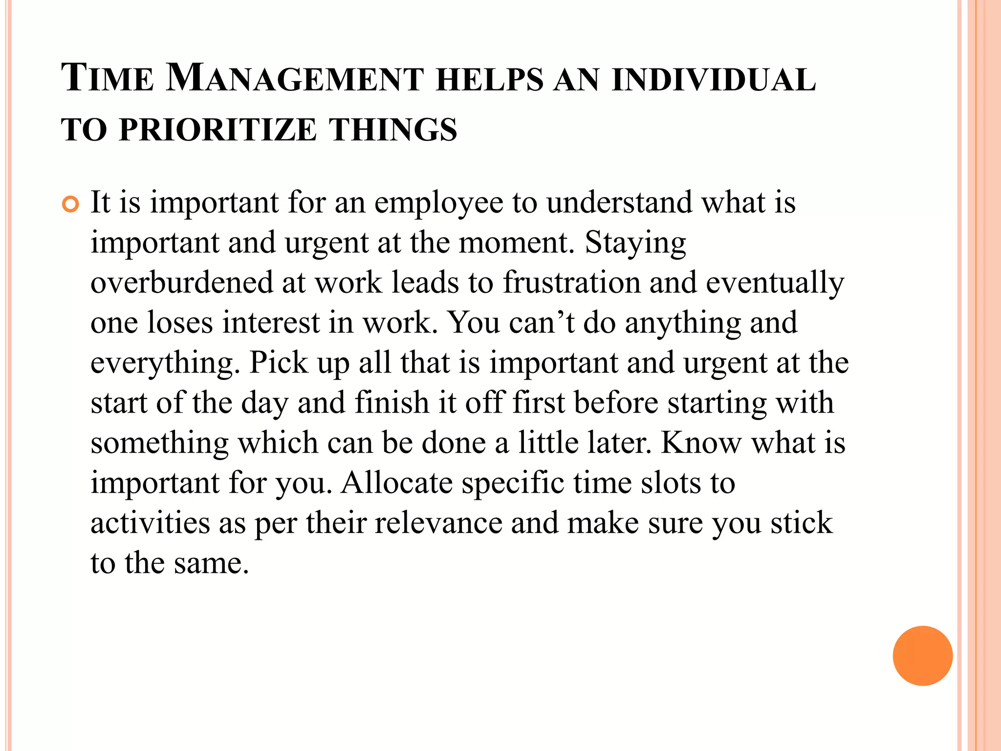 TIME MANAGEMENT HELPS AN INDIVIDUAL
TO PRIORITIZE THINGS
 It is important for an employee to understand what is
important and urgent at the moment. Staying
overburdened at work leads to frustration and eventually
one loses interest in work. You can’t do anything and
everything. Pick up all that is important and urgent at the
start of the day and finish it off first before starting with
something which can be done a little later. Know what is
important for you. Allocate specific time slots to
activities as per their relevance and make sure you stick
to the same.
 