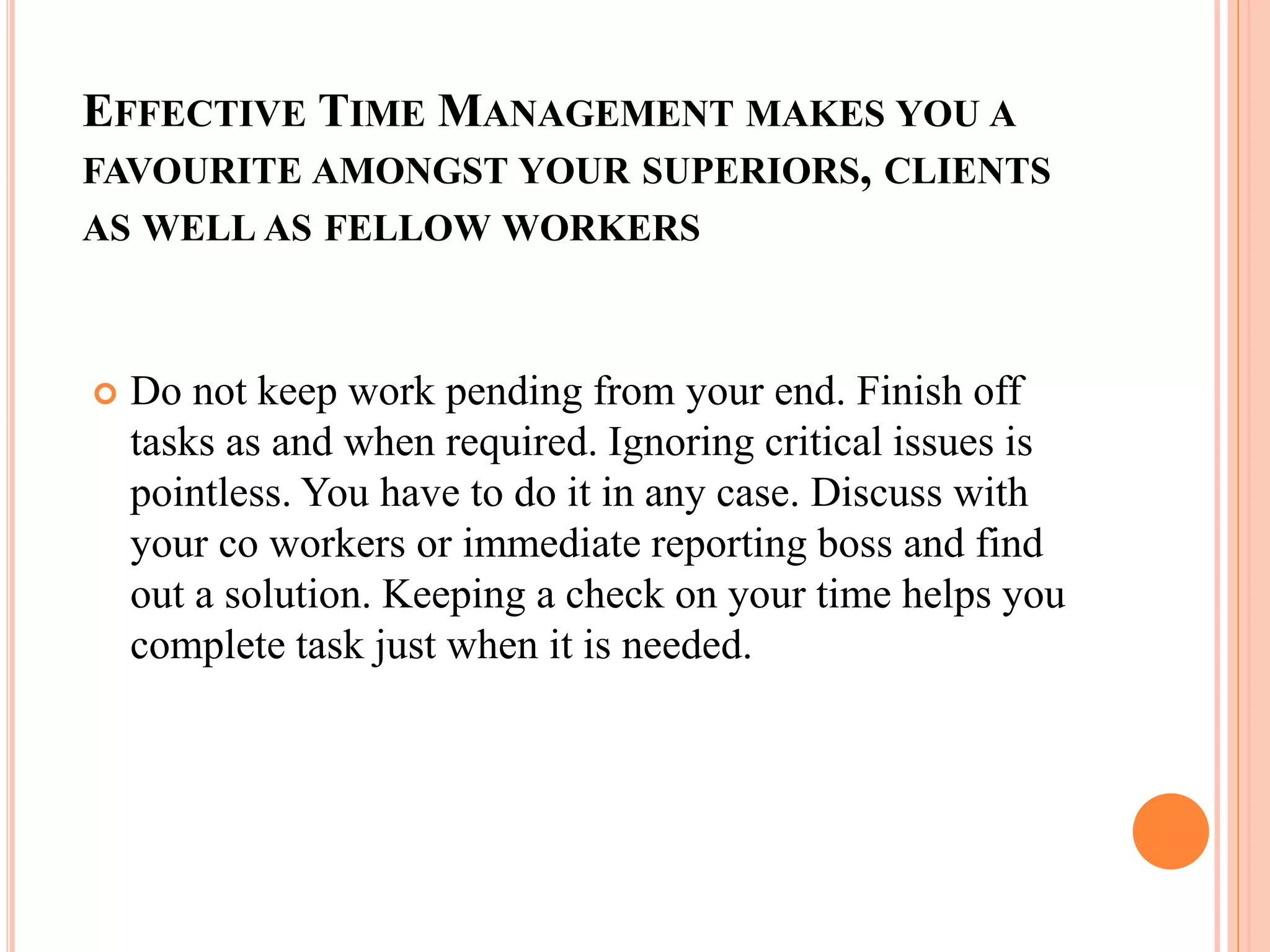 EFFECTIVE TIME MANAGEMENT MAKES YOU A
FAVOURITE AMONGST YOUR SUPERIORS, CLIENTS
AS WELL AS FELLOW WORKERS
 Do not keep work pending from your end. Finish off
tasks as and when required. Ignoring critical issues is
pointless. You have to do it in any case. Discuss with
your co workers or immediate reporting boss and find
out a solution. Keeping a check on your time helps you
complete task just when it is needed.
 