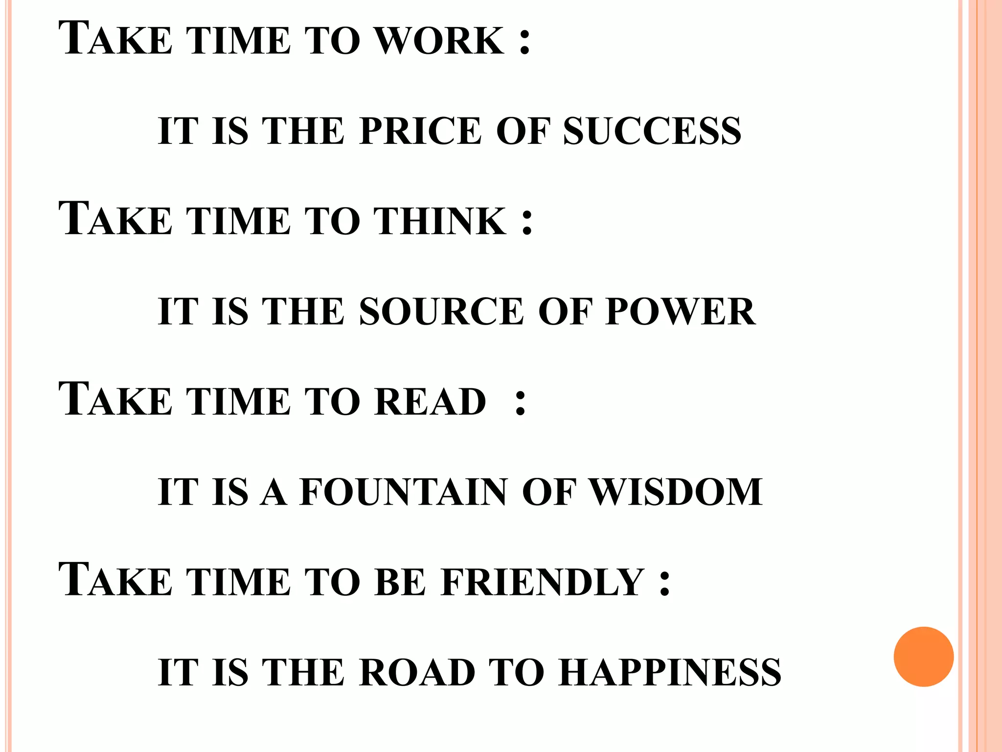 TAKE TIME TO WORK :
IT IS THE PRICE OF SUCCESS
TAKE TIME TO THINK :
IT IS THE SOURCE OF POWER
TAKE TIME TO READ :
IT IS A FOUNTAIN OF WISDOM
TAKE TIME TO BE FRIENDLY :
IT IS THE ROAD TO HAPPINESS
 