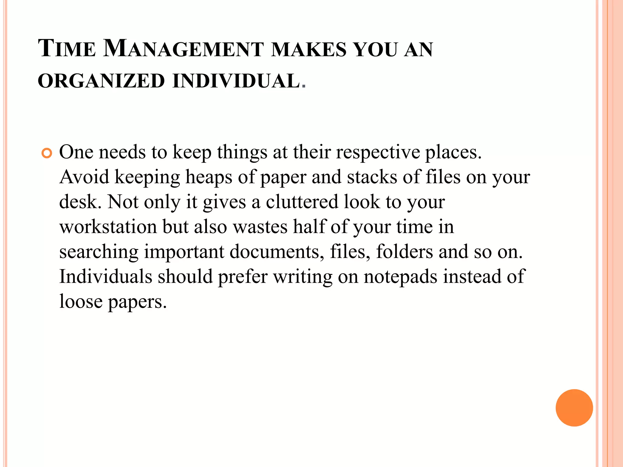 TIME MANAGEMENT MAKES YOU AN
ORGANIZED INDIVIDUAL.
 One needs to keep things at their respective places.
Avoid keeping heaps of paper and stacks of files on your
desk. Not only it gives a cluttered look to your
workstation but also wastes half of your time in
searching important documents, files, folders and so on.
Individuals should prefer writing on notepads instead of
loose papers.
 