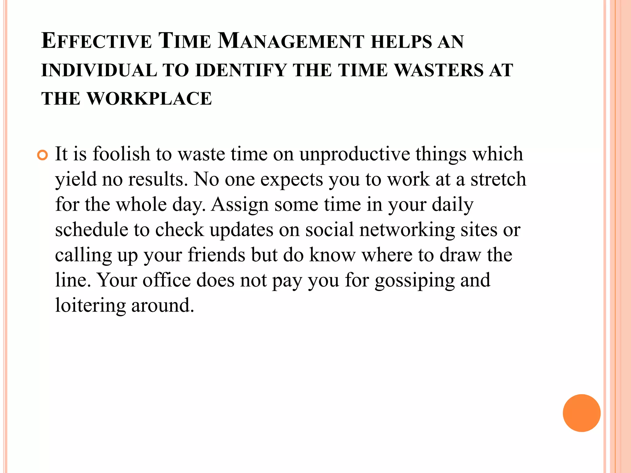 EFFECTIVE TIME MANAGEMENT HELPS AN
INDIVIDUAL TO IDENTIFY THE TIME WASTERS AT
THE WORKPLACE
 It is foolish to waste time on unproductive things which
yield no results. No one expects you to work at a stretch
for the whole day. Assign some time in your daily
schedule to check updates on social networking sites or
calling up your friends but do know where to draw the
line. Your office does not pay you for gossiping and
loitering around.
 