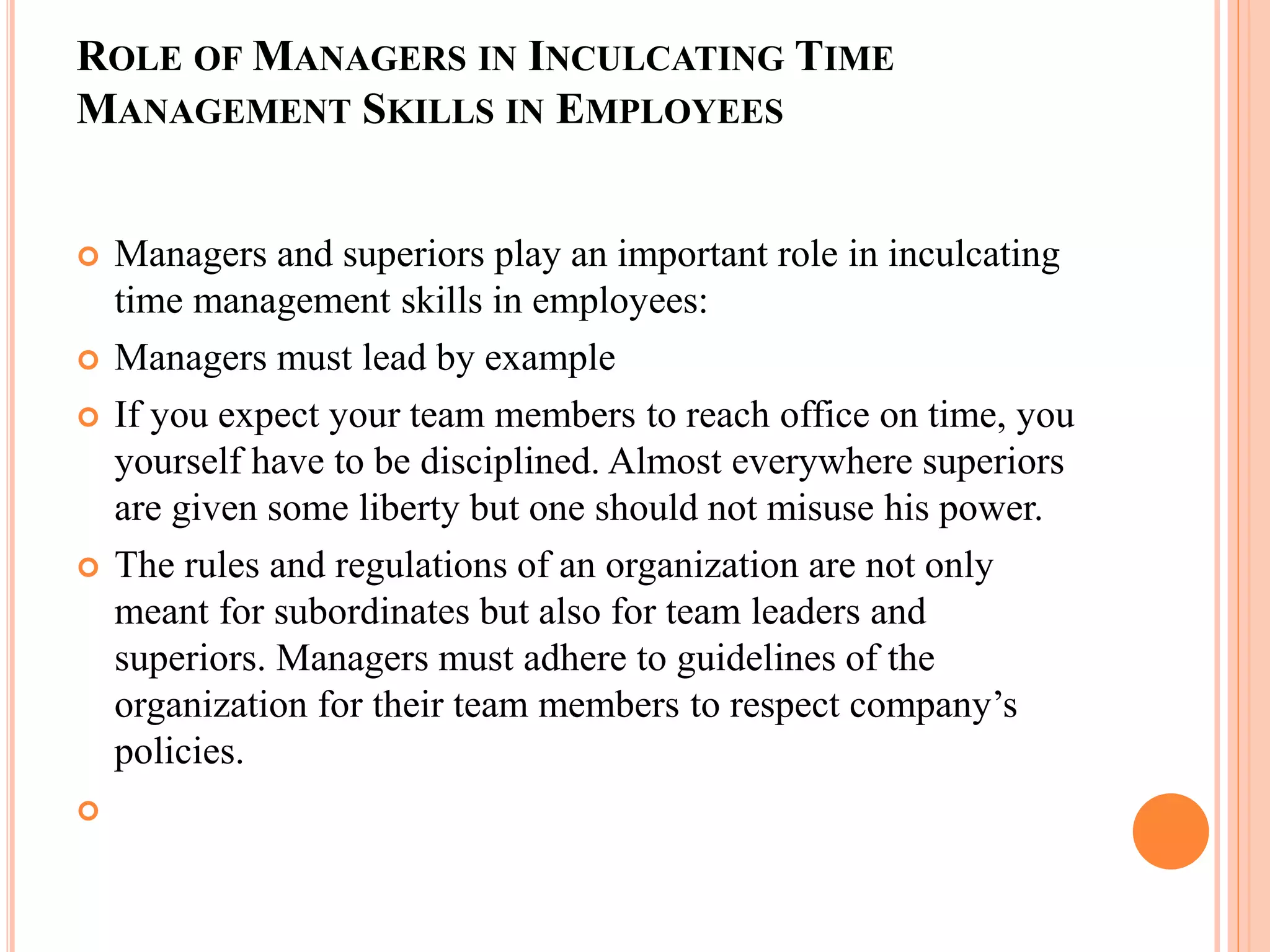 ROLE OF MANAGERS IN INCULCATING TIME
MANAGEMENT SKILLS IN EMPLOYEES
 Managers and superiors play an important role in inculcating
time management skills in employees:
 Managers must lead by example
 If you expect your team members to reach office on time, you
yourself have to be disciplined. Almost everywhere superiors
are given some liberty but one should not misuse his power.
 The rules and regulations of an organization are not only
meant for subordinates but also for team leaders and
superiors. Managers must adhere to guidelines of the
organization for their team members to respect company’s
policies.

 