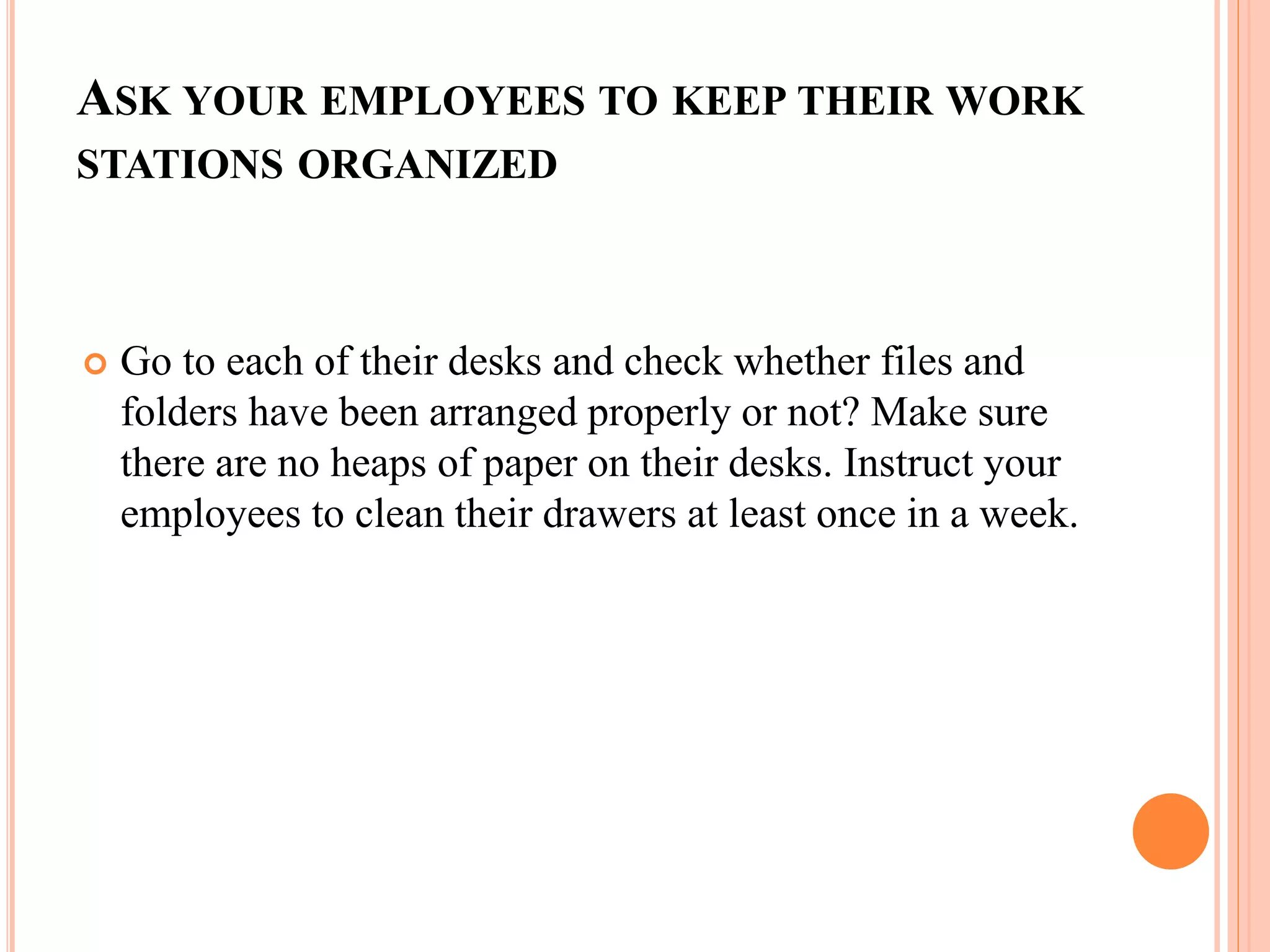 ASK YOUR EMPLOYEES TO KEEP THEIR WORK
STATIONS ORGANIZED
 Go to each of their desks and check whether files and
folders have been arranged properly or not? Make sure
there are no heaps of paper on their desks. Instruct your
employees to clean their drawers at least once in a week.
 