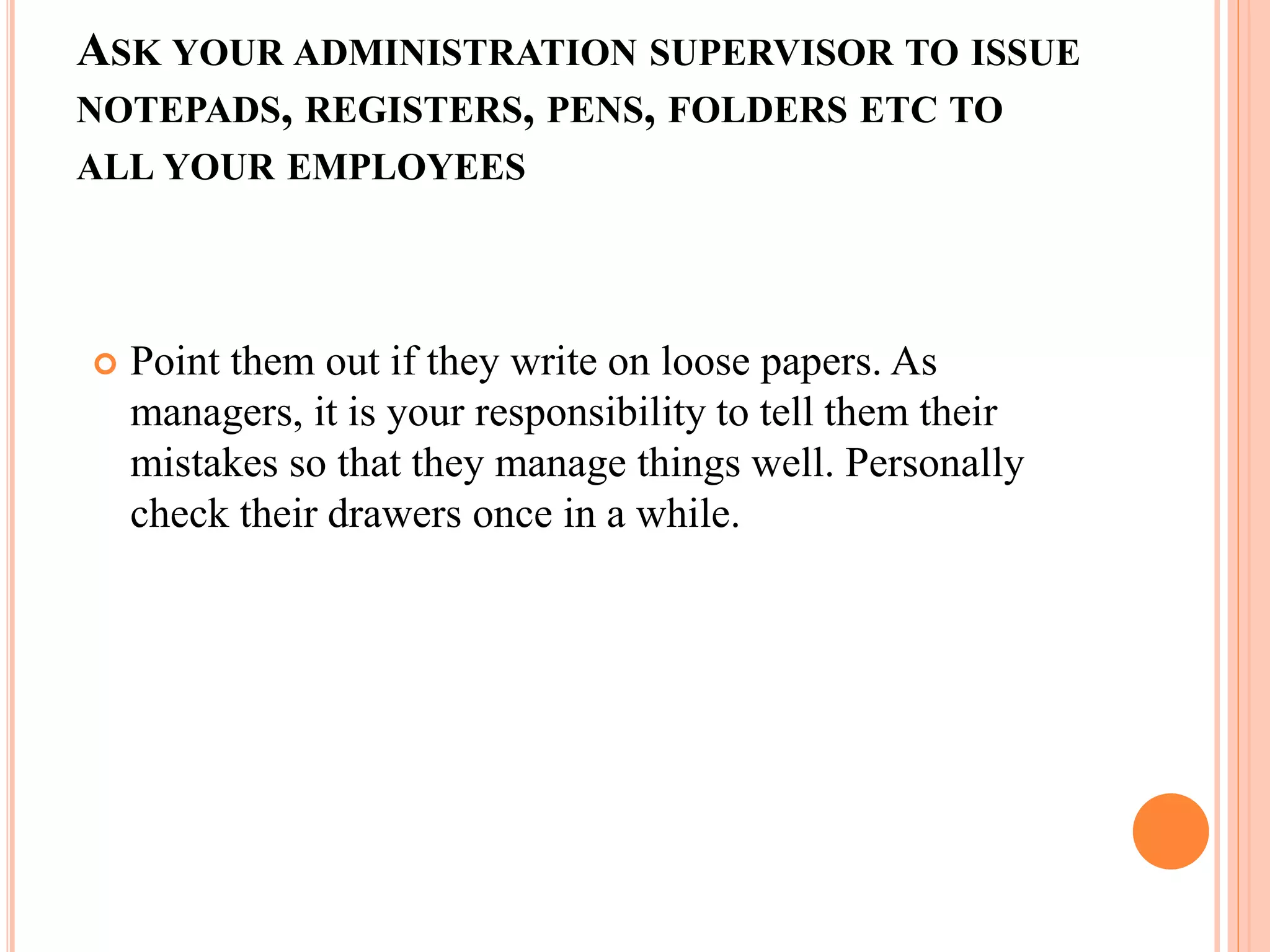 ASK YOUR ADMINISTRATION SUPERVISOR TO ISSUE
NOTEPADS, REGISTERS, PENS, FOLDERS ETC TO
ALL YOUR EMPLOYEES
 Point them out if they write on loose papers. As
managers, it is your responsibility to tell them their
mistakes so that they manage things well. Personally
check their drawers once in a while.
 