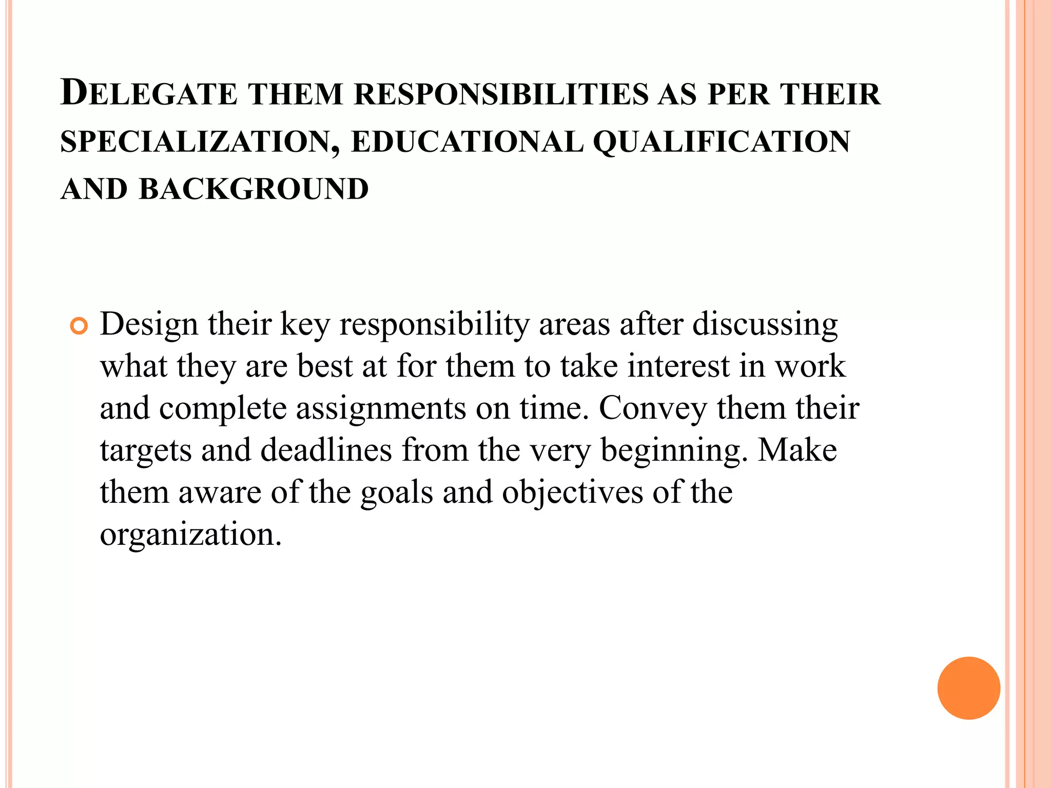 DELEGATE THEM RESPONSIBILITIES AS PER THEIR
SPECIALIZATION, EDUCATIONAL QUALIFICATION
AND BACKGROUND
 Design their key responsibility areas after discussing
what they are best at for them to take interest in work
and complete assignments on time. Convey them their
targets and deadlines from the very beginning. Make
them aware of the goals and objectives of the
organization.
 