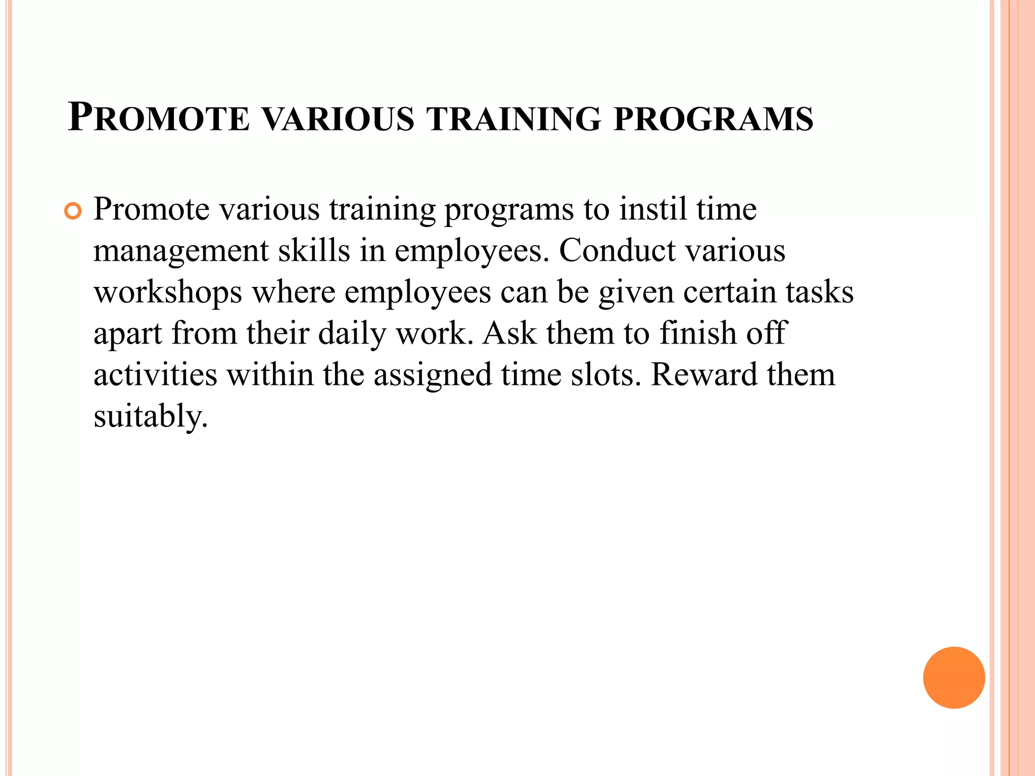 PROMOTE VARIOUS TRAINING PROGRAMS
 Promote various training programs to instil time
management skills in employees. Conduct various
workshops where employees can be given certain tasks
apart from their daily work. Ask them to finish off
activities within the assigned time slots. Reward them
suitably.
 