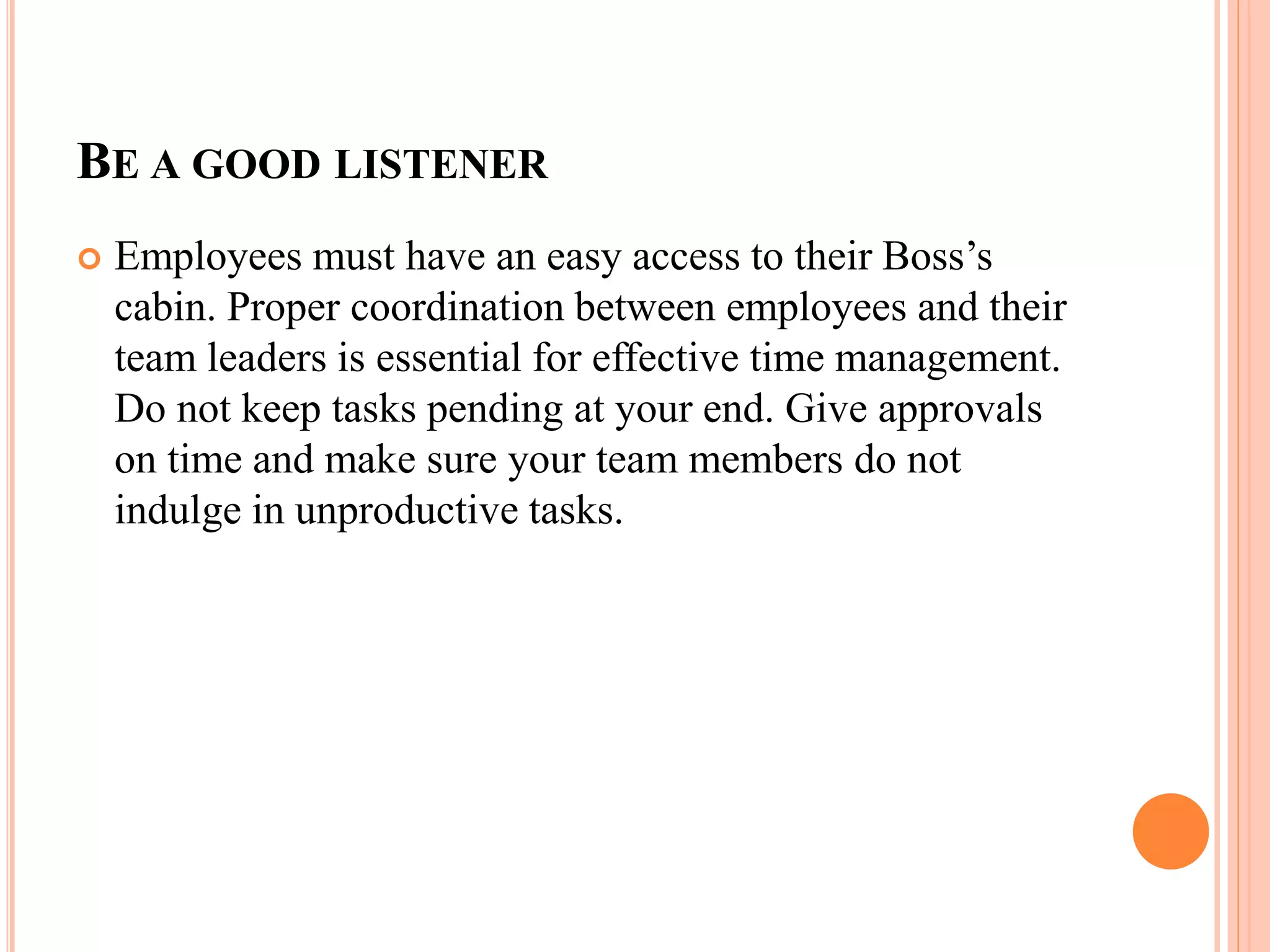 BE A GOOD LISTENER
 Employees must have an easy access to their Boss’s
cabin. Proper coordination between employees and their
team leaders is essential for effective time management.
Do not keep tasks pending at your end. Give approvals
on time and make sure your team members do not
indulge in unproductive tasks.
 