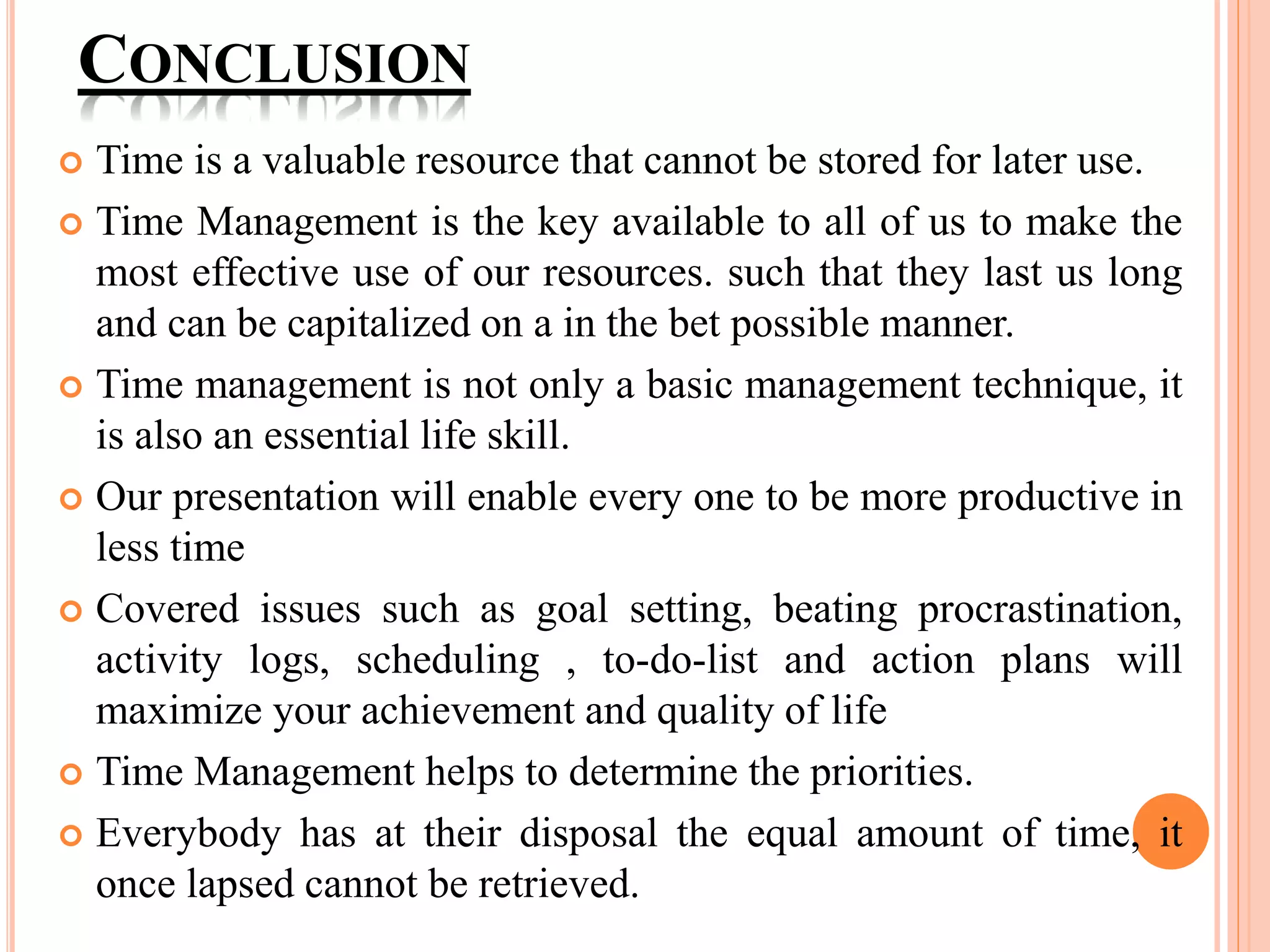CONCLUSION
 Time is a valuable resource that cannot be stored for later use.
 Time Management is the key available to all of us to make the
most effective use of our resources. such that they last us long
and can be capitalized on a in the bet possible manner.
 Time management is not only a basic management technique, it
is also an essential life skill.
 Our presentation will enable every one to be more productive in
less time
 Covered issues such as goal setting, beating procrastination,
activity logs, scheduling , to-do-list and action plans will
maximize your achievement and quality of life
 Time Management helps to determine the priorities.
 Everybody has at their disposal the equal amount of time, it
once lapsed cannot be retrieved.
 