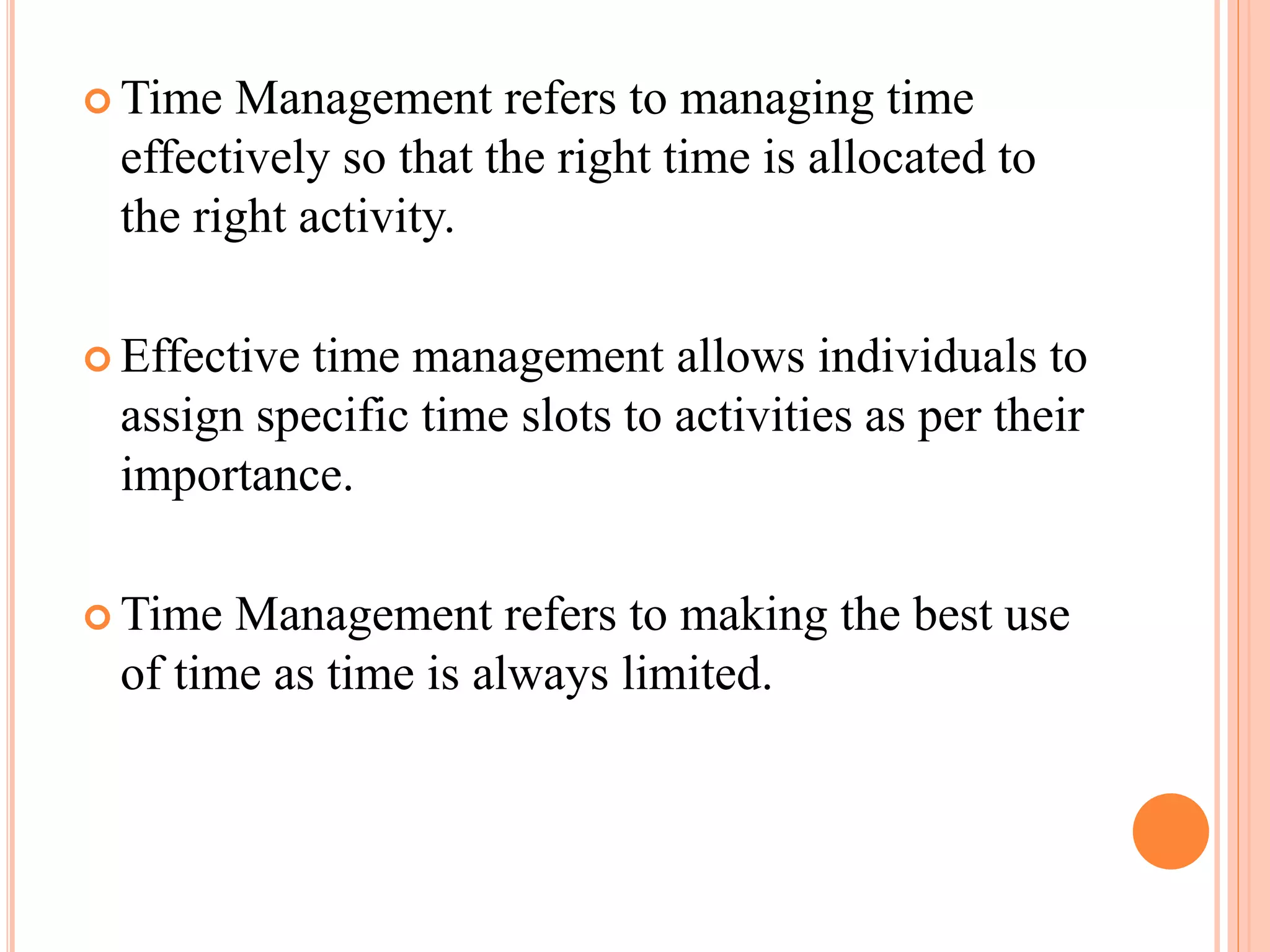  Time Management refers to managing time
effectively so that the right time is allocated to
the right activity.
 Effective time management allows individuals to
assign specific time slots to activities as per their
importance.
 Time Management refers to making the best use
of time as time is always limited.
 