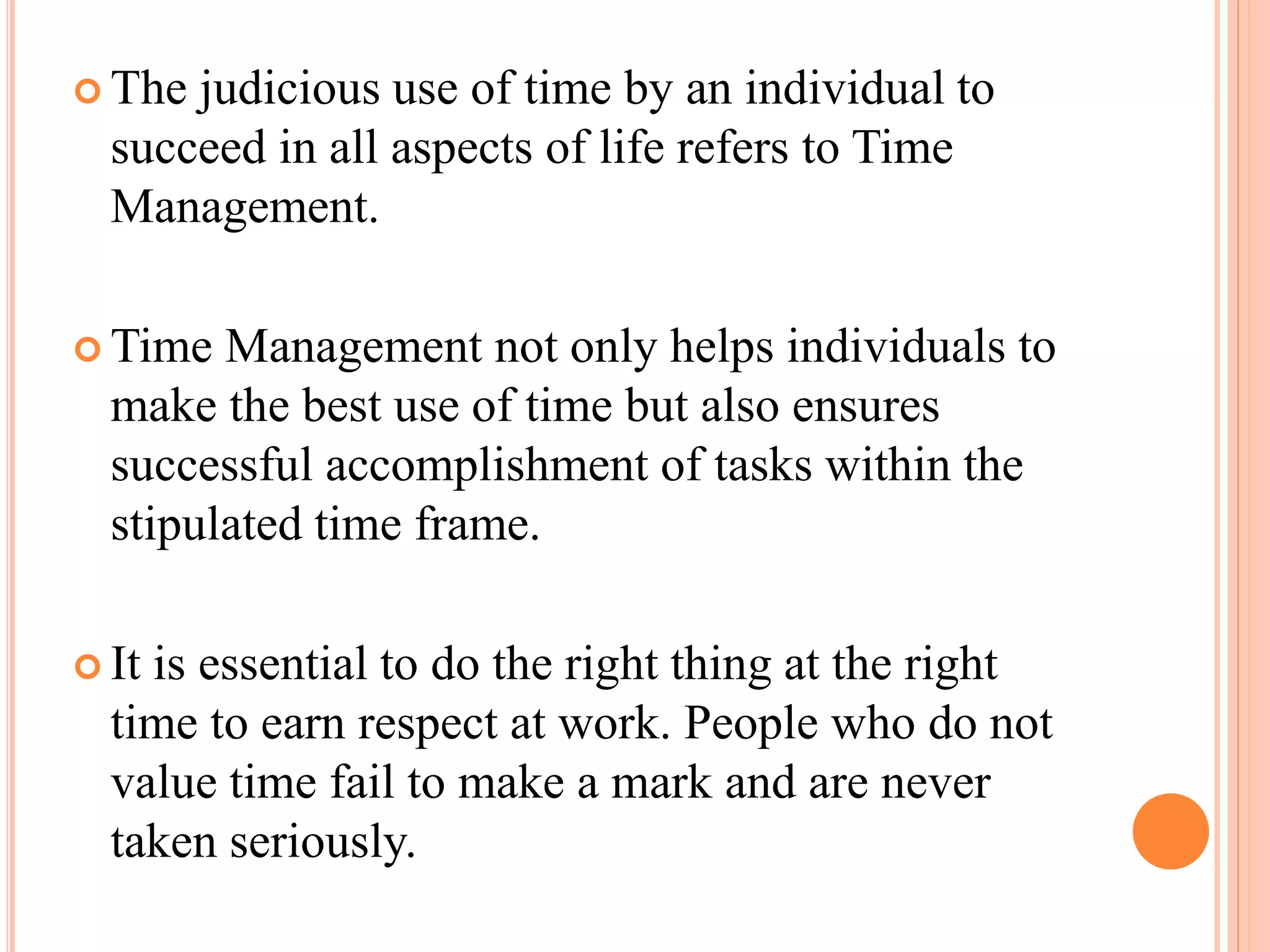  The judicious use of time by an individual to
succeed in all aspects of life refers to Time
Management.
 Time Management not only helps individuals to
make the best use of time but also ensures
successful accomplishment of tasks within the
stipulated time frame.
 It is essential to do the right thing at the right
time to earn respect at work. People who do not
value time fail to make a mark and are never
taken seriously.
 