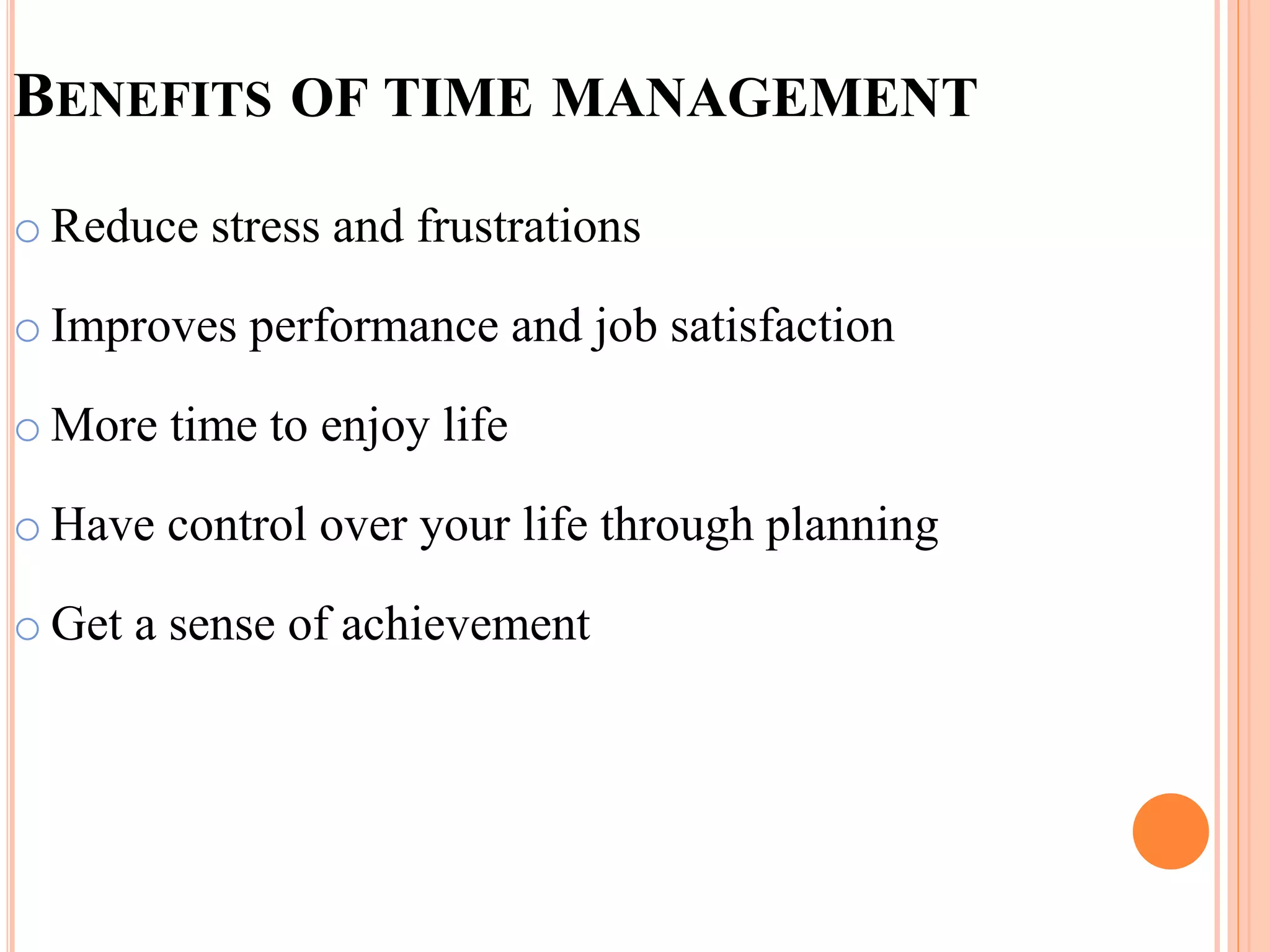 BENEFITS OF TIME MANAGEMENT
o Reduce stress and frustrations
o Improves performance and job satisfaction
o More time to enjoy life
o Have control over your life through planning
o Get a sense of achievement
 