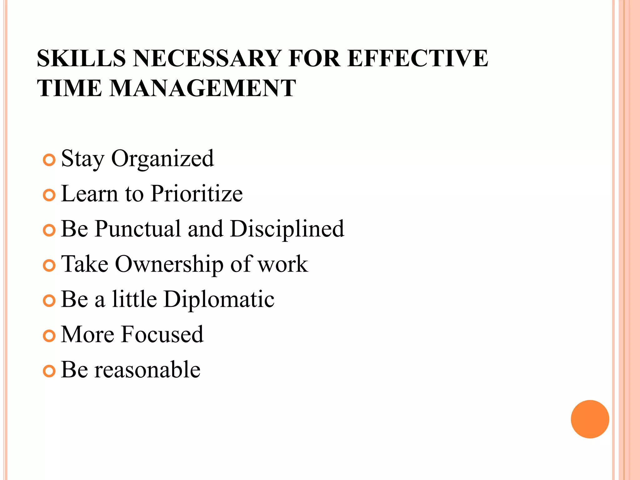 SKILLS NECESSARY FOR EFFECTIVE
TIME MANAGEMENT
 Stay Organized
 Learn to Prioritize
 Be Punctual and Disciplined
 Take Ownership of work
 Be a little Diplomatic
 More Focused
 Be reasonable
 