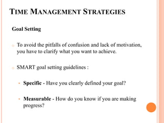 TIME MANAGEMENT STRATEGIES
Goal Setting
o To avoid the pitfalls of confusion and lack of motivation,
you have to clarify what you want to achieve.
o SMART goal setting guidelines :
• Specific - Have you clearly defined your goal?
• Measurable - How do you know if you are making
progress?
 