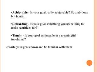 •Achievable - Is your goal really achievable? Be ambitious
but honest.
•Rewarding - Is your goal something you are willing to
make sacrifices for?
•Timely - Is your goal achievable in a meaningful
timeframe?
oWrite your goals down and be familiar with them
 