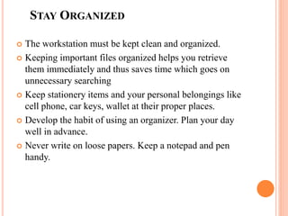 STAY ORGANIZED
 The workstation must be kept clean and organized.
 Keeping important files organized helps you retrieve
them immediately and thus saves time which goes on
unnecessary searching
 Keep stationery items and your personal belongings like
cell phone, car keys, wallet at their proper places.
 Develop the habit of using an organizer. Plan your day
well in advance.
 Never write on loose papers. Keep a notepad and pen
handy.
 