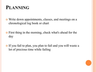 PLANNING
 Write down appointments, classes, and meetings on a
chronological log book or chart
 First thing in the morning, check what's ahead for the
day
 If you fail to plan, you plan to fail and you will waste a
lot of precious time while failing
 
