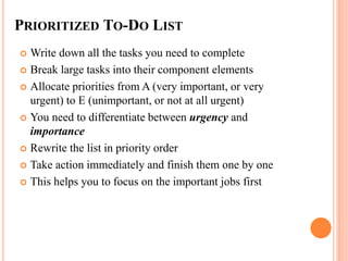PRIORITIZED TO-DO LIST
 Write down all the tasks you need to complete
 Break large tasks into their component elements
 Allocate priorities from A (very important, or very
urgent) to E (unimportant, or not at all urgent)
 You need to differentiate between urgency and
importance
 Rewrite the list in priority order
 Take action immediately and finish them one by one
 This helps you to focus on the important jobs first
 