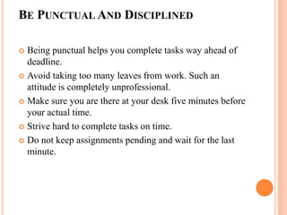 BE PUNCTUAL AND DISCIPLINED
 Being punctual helps you complete tasks way ahead of
deadline.
 Avoid taking too many leaves from work. Such an
attitude is completely unprofessional.
 Make sure you are there at your desk five minutes before
your actual time.
 Strive hard to complete tasks on time.
 Do not keep assignments pending and wait for the last
minute.
 