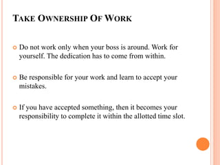 TAKE OWNERSHIP OF WORK
 Do not work only when your boss is around. Work for
yourself. The dedication has to come from within.
 Be responsible for your work and learn to accept your
mistakes.
 If you have accepted something, then it becomes your
responsibility to complete it within the allotted time slot.
 