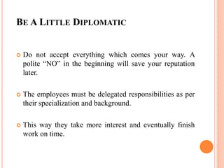 BE A LITTLE DIPLOMATIC
 Do not accept everything which comes your way. A
polite “NO” in the beginning will save your reputation
later.
 The employees must be delegated responsibilities as per
their specialization and background.
 This way they take more interest and eventually finish
work on time.
 