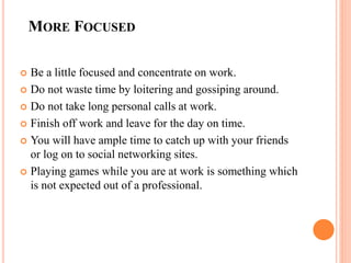 MORE FOCUSED
 Be a little focused and concentrate on work.
 Do not waste time by loitering and gossiping around.
 Do not take long personal calls at work.
 Finish off work and leave for the day on time.
 You will have ample time to catch up with your friends
or log on to social networking sites.
 Playing games while you are at work is something which
is not expected out of a professional.
 