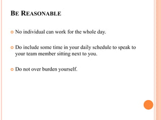 BE REASONABLE
 No individual can work for the whole day.
 Do include some time in your daily schedule to speak to
your team member sitting next to you.
 Do not over burden yourself.
 