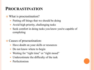 PROCRASTINATION
 What is procrastination?
 Putting off things that we should be doing
 Avoid high priority, challenging tasks
 Seek comfort in doing tasks you know you're capable of
completing
 Causes of procrastination:
 Have doubt on your skills or resources
 Do not know where to begin
 Waiting for “right time” or “right mood”
 Underestimate the difficulty of the task
 Perfectionism
 