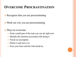 OVERCOME PROCRASTINATION
 Recognize that you are procrastinating
 Work out why you are procrastinating
 Ways to overcome:
 Find a small part of the task you can do right now
 Identify the emotion associated with doing it
 Finish an incomplete
 Delete it and move on
 Face your fears and the risks head-on
 