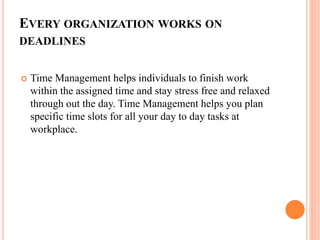 EVERY ORGANIZATION WORKS ON
DEADLINES
 Time Management helps individuals to finish work
within the assigned time and stay stress free and relaxed
through out the day. Time Management helps you plan
specific time slots for all your day to day tasks at
workplace.
 