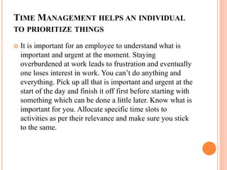 TIME MANAGEMENT HELPS AN INDIVIDUAL
TO PRIORITIZE THINGS
 It is important for an employee to understand what is
important and urgent at the moment. Staying
overburdened at work leads to frustration and eventually
one loses interest in work. You can’t do anything and
everything. Pick up all that is important and urgent at the
start of the day and finish it off first before starting with
something which can be done a little later. Know what is
important for you. Allocate specific time slots to
activities as per their relevance and make sure you stick
to the same.
 