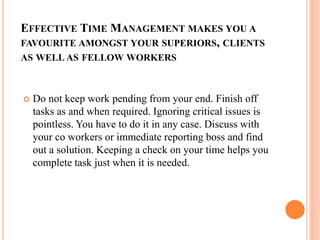 EFFECTIVE TIME MANAGEMENT MAKES YOU A
FAVOURITE AMONGST YOUR SUPERIORS, CLIENTS
AS WELL AS FELLOW WORKERS
 Do not keep work pending from your end. Finish off
tasks as and when required. Ignoring critical issues is
pointless. You have to do it in any case. Discuss with
your co workers or immediate reporting boss and find
out a solution. Keeping a check on your time helps you
complete task just when it is needed.
 