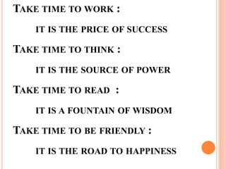 TAKE TIME TO WORK :
IT IS THE PRICE OF SUCCESS
TAKE TIME TO THINK :
IT IS THE SOURCE OF POWER
TAKE TIME TO READ :
IT IS A FOUNTAIN OF WISDOM
TAKE TIME TO BE FRIENDLY :
IT IS THE ROAD TO HAPPINESS
 