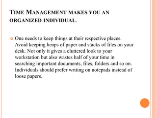 TIME MANAGEMENT MAKES YOU AN
ORGANIZED INDIVIDUAL.
 One needs to keep things at their respective places.
Avoid keeping heaps of paper and stacks of files on your
desk. Not only it gives a cluttered look to your
workstation but also wastes half of your time in
searching important documents, files, folders and so on.
Individuals should prefer writing on notepads instead of
loose papers.
 
