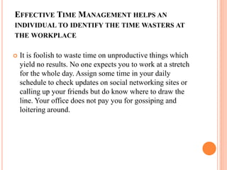 EFFECTIVE TIME MANAGEMENT HELPS AN
INDIVIDUAL TO IDENTIFY THE TIME WASTERS AT
THE WORKPLACE
 It is foolish to waste time on unproductive things which
yield no results. No one expects you to work at a stretch
for the whole day. Assign some time in your daily
schedule to check updates on social networking sites or
calling up your friends but do know where to draw the
line. Your office does not pay you for gossiping and
loitering around.
 