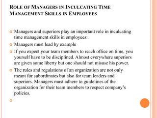 ROLE OF MANAGERS IN INCULCATING TIME
MANAGEMENT SKILLS IN EMPLOYEES
 Managers and superiors play an important role in inculcating
time management skills in employees:
 Managers must lead by example
 If you expect your team members to reach office on time, you
yourself have to be disciplined. Almost everywhere superiors
are given some liberty but one should not misuse his power.
 The rules and regulations of an organization are not only
meant for subordinates but also for team leaders and
superiors. Managers must adhere to guidelines of the
organization for their team members to respect company’s
policies.

 