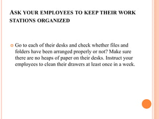 ASK YOUR EMPLOYEES TO KEEP THEIR WORK
STATIONS ORGANIZED
 Go to each of their desks and check whether files and
folders have been arranged properly or not? Make sure
there are no heaps of paper on their desks. Instruct your
employees to clean their drawers at least once in a week.
 