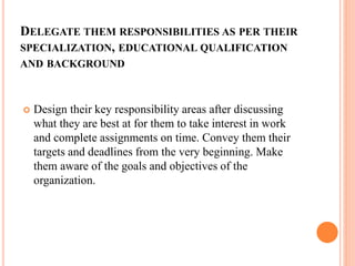DELEGATE THEM RESPONSIBILITIES AS PER THEIR
SPECIALIZATION, EDUCATIONAL QUALIFICATION
AND BACKGROUND
 Design their key responsibility areas after discussing
what they are best at for them to take interest in work
and complete assignments on time. Convey them their
targets and deadlines from the very beginning. Make
them aware of the goals and objectives of the
organization.
 