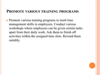 PROMOTE VARIOUS TRAINING PROGRAMS
 Promote various training programs to instil time
management skills in employees. Conduct various
workshops where employees can be given certain tasks
apart from their daily work. Ask them to finish off
activities within the assigned time slots. Reward them
suitably.
 