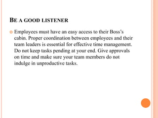 BE A GOOD LISTENER
 Employees must have an easy access to their Boss’s
cabin. Proper coordination between employees and their
team leaders is essential for effective time management.
Do not keep tasks pending at your end. Give approvals
on time and make sure your team members do not
indulge in unproductive tasks.
 