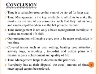 CONCLUSION
 Time is a valuable resource that cannot be stored for later use.
 Time Management is the key available to all of us to make the
most effective use of our resources. such that they last us long
and can be capitalized on a in the bet possible manner.
 Time management is not only a basic management technique, it
is also an essential life skill.
 Our presentation will enable every one to be more productive in
less time
 Covered issues such as goal setting, beating procrastination,
activity logs, scheduling , to-do-list and action plans will
maximize your achievement and quality of life
 Time Management helps to determine the priorities.
 Everybody has at their disposal the equal amount of time, it
once lapsed cannot be retrieved.
 
