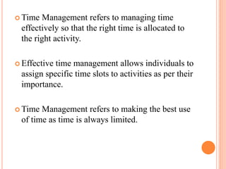  Time Management refers to managing time
effectively so that the right time is allocated to
the right activity.
 Effective time management allows individuals to
assign specific time slots to activities as per their
importance.
 Time Management refers to making the best use
of time as time is always limited.
 