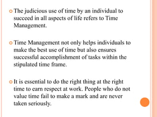 The judicious use of time by an individual to
succeed in all aspects of life refers to Time
Management.
 Time Management not only helps individuals to
make the best use of time but also ensures
successful accomplishment of tasks within the
stipulated time frame.
 It is essential to do the right thing at the right
time to earn respect at work. People who do not
value time fail to make a mark and are never
taken seriously.
 