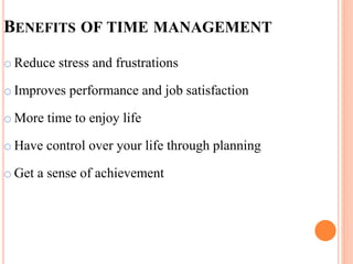 BENEFITS OF TIME MANAGEMENT
o Reduce stress and frustrations
o Improves performance and job satisfaction
o More time to enjoy life
o Have control over your life through planning
o Get a sense of achievement
 