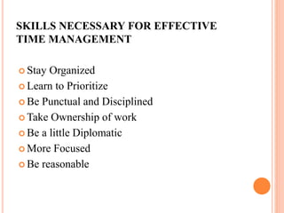 SKILLS NECESSARY FOR EFFECTIVE
TIME MANAGEMENT
 Stay Organized
 Learn to Prioritize
 Be Punctual and Disciplined
 Take Ownership of work
 Be a little Diplomatic
 More Focused
 Be reasonable
 