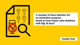 5 counties of Iowa selection for
an alcoholism program
based on Iowa liquor sales database
with SQL & Excel
Hanbit Choi
 