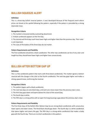 BULLISH SQUEEZE ALERT
Definition
This is a three-day bullish reversal pattern. It was developed because of the frequent event where
prices can break to the upside following this pattern, especially if the pattern is preceded by a strong
downside move.
Recognition Criteria
1. The market is characterized by a prevailing downtrend.
2. A black candlestick appears on the first day.
3. The second and third days each have lower highs and higher lows than the previous day. Their color
is not important.
4. The sizes of the bodies of the three days do not matter.
Pattern Requirements and Flexibility
The first candlestick should be a black candlestick. The other two candlesticks can be of any color and
length but they should have lower highs and higher lows consecutively.
BULLISH AFTER BOTTOM GAP UP
Definition
This is a five candlestick pattern that starts with three black candlesticks. The market signals a bottom
reversal with the change in the color at the fourth candlestick. The next day gaps higher and makes a
strong upward move, confirming the reversal.
Recognition Criteria
1. The pattern begins with a black candlestick.
2. The next two days are also black days, and each one closes lower than the previous day’s close.
3. The third day gaps down and opens below the close of the second day.
4. The fourth day is white.
4. The fifth day is a strong white with an open forming (causing) a gap above the previous day’s close.
Pattern Requirements and Flexibility
The first three days of the Bullish After Bottom Gap Up are strong black candlesticks with consecutive
lower opens and lower closes. The third black should gap down. The fourth day is a white candlestick
that opens higher and covers the gap. The fifth day is a strong white candlestick that makes a body
gap with the fourth day. There are no short candlesticks in this pattern.
 