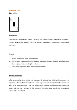 ON NECK LINE
(ate kubi)
Description
The On Neck Line pattern is almost a 'meeting line pattern', but the critical term is 'almost'.
The ON Neck pattern does not reach the previous day's close; it only reaches the previous
day's low.
Criteria
1. A long black candle forms in a downtrend.
2. The next day gaps down from the previous day's close; howver, the body is usally smaller
than one seen in the meeting line pattern.
3. The second day closes at the low of the previous day.
Pattern Psychology
After a market has been moving in a downward direction, a long black candle enhances the
downtrend. The next day opens lower, a small gap down, but the trend is halted by a move
back up to the previous day's low. The buyers in this upmove should be uncomfortable that
threre was not more strength in the upm,ove. The sellers step back in the next dya to
continue the downtrend.
 